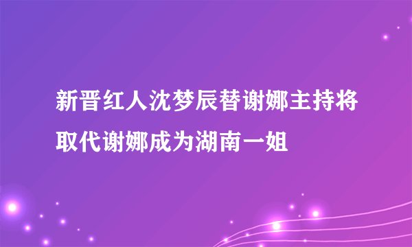 新晋红人沈梦辰替谢娜主持将取代谢娜成为湖南一姐