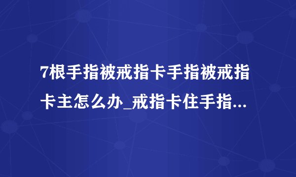 7根手指被戒指卡手指被戒指卡主怎么办_戒指卡住手指怎么处理_(2)