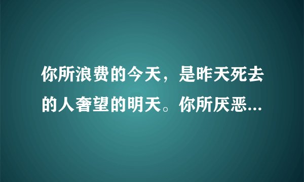 你所浪费的今天，是昨天死去的人奢望的明天。你所厌恶的现在，是未来的你回不去的曾经。