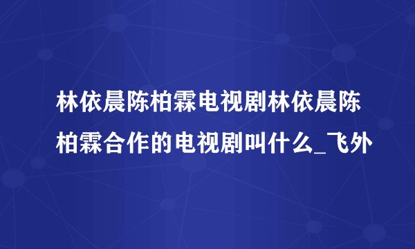 林依晨陈柏霖电视剧林依晨陈柏霖合作的电视剧叫什么_飞外