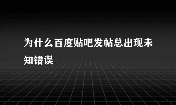 为什么百度贴吧发帖总出现未知错误