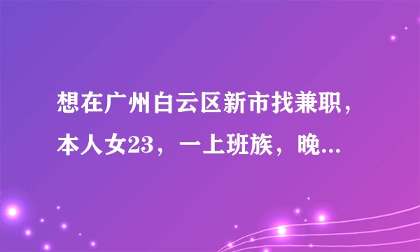 想在广州白云区新市找兼职，本人女23，一上班族，晚上八点后和周末均有时间，麻烦指条明路，谢谢各位。
