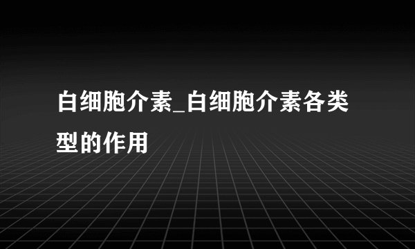 白细胞介素_白细胞介素各类型的作用