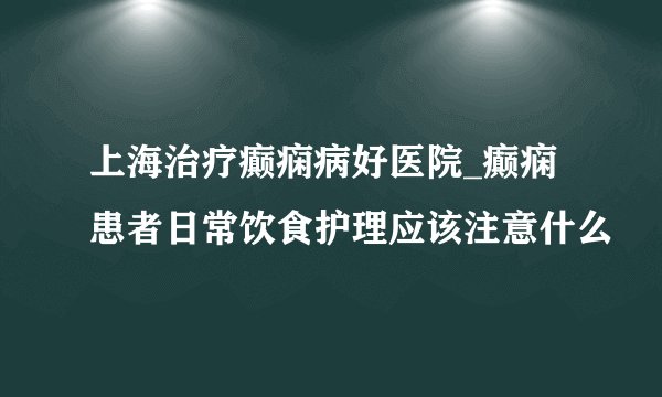 上海治疗癫痫病好医院_癫痫患者日常饮食护理应该注意什么
