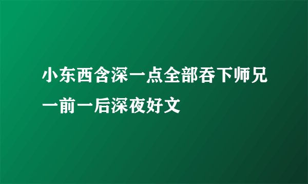 小东西含深一点全部吞下师兄一前一后深夜好文