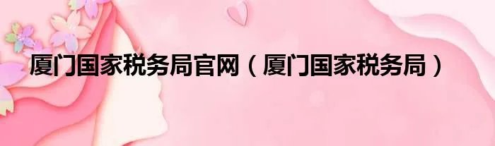 厦门国家税务局官网（厦门国家税务局）