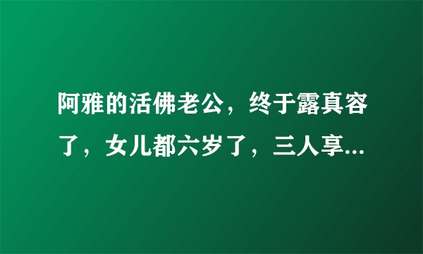 阿雅的活佛老公，终于露真容了，女儿都六岁了，三人享受天伦时光