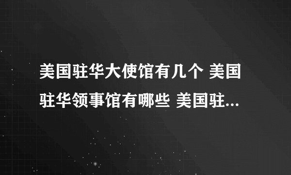 美国驻华大使馆有几个 美国驻华领事馆有哪些 美国驻华领事馆电话地址