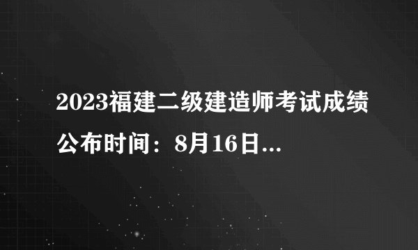 2023福建二级建造师考试成绩公布时间：8月16日10:00