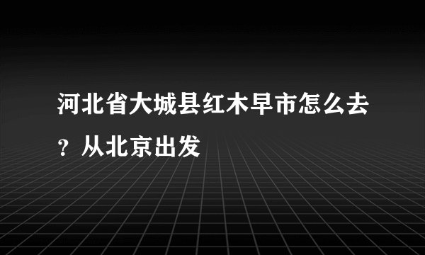 河北省大城县红木早市怎么去？从北京出发
