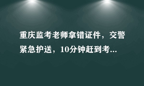 重庆监考老师拿错证件，交警紧急护送，10分钟赶到考场, 你怎么看？