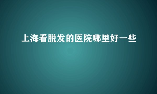 上海看脱发的医院哪里好一些