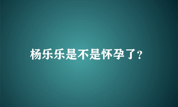 杨乐乐是不是怀孕了？