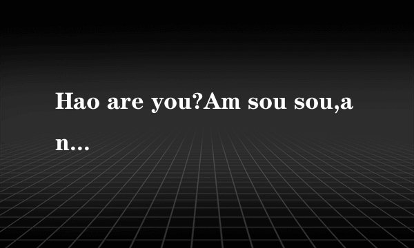 Hao are you?Am sou sou,and you Yes,am ok.bye bye.Good bye. 修改.