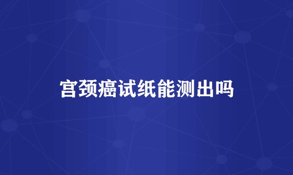 宫颈癌试纸能测出吗