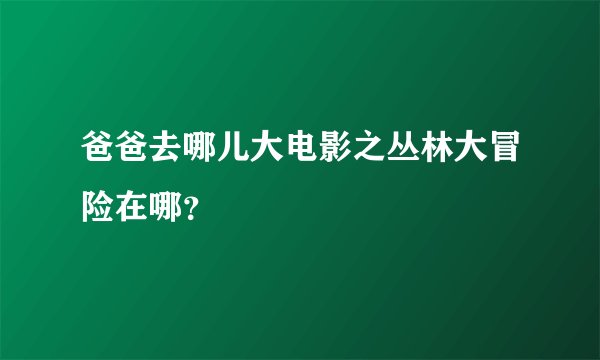 爸爸去哪儿大电影之丛林大冒险在哪？