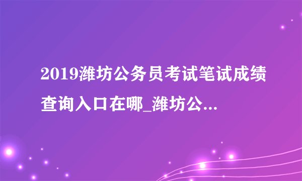 2019潍坊公务员考试笔试成绩查询入口在哪_潍坊公务员成绩查询时间