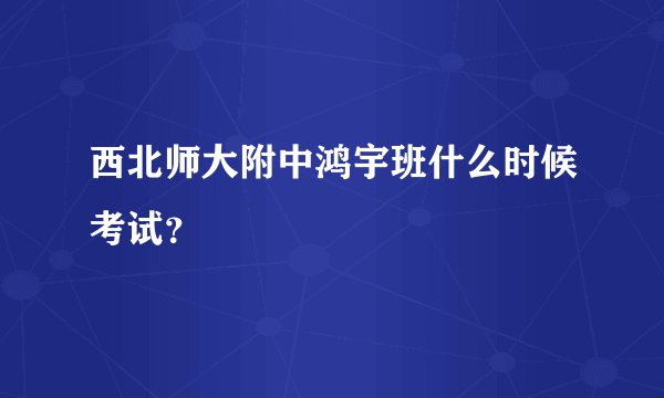 西北师大附中鸿宇班什么时候考试？