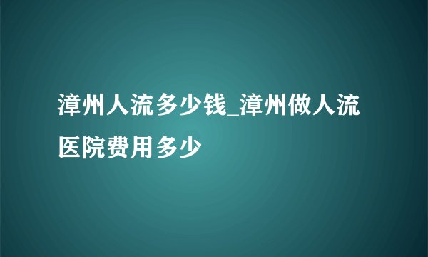 漳州人流多少钱_漳州做人流医院费用多少