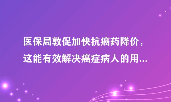 医保局敦促加快抗癌药降价，这能有效解决癌症病人的用药问题吗？