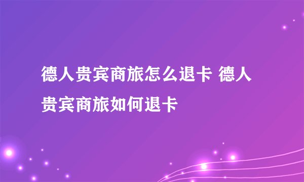 德人贵宾商旅怎么退卡 德人贵宾商旅如何退卡