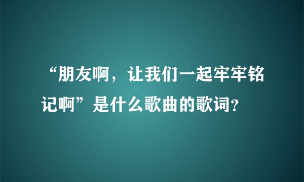 “朋友啊，让我们一起牢牢铭记啊”是什么歌曲的歌词？