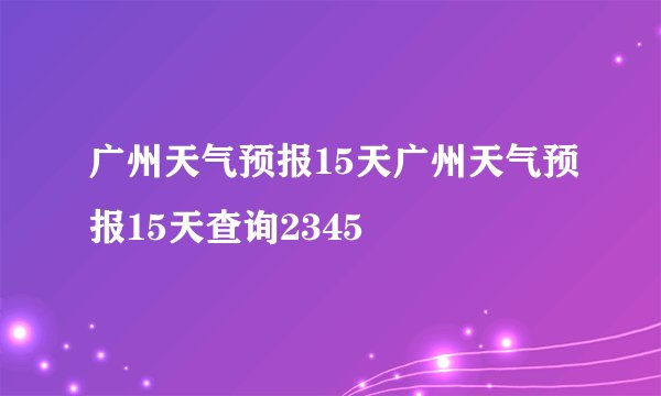 广州天气预报15天广州天气预报15天查询2345