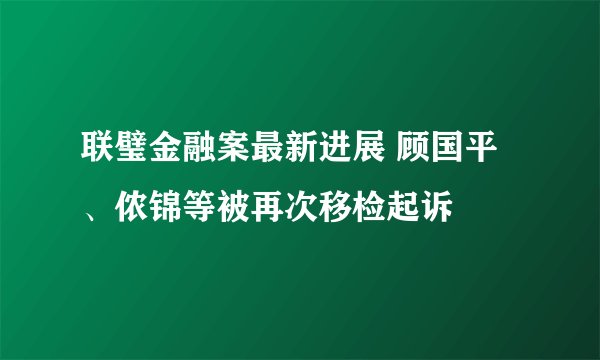 联璧金融案最新进展 顾国平、侬锦等被再次移检起诉