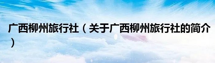 广西柳州旅行社（关于广西柳州旅行社的简介）