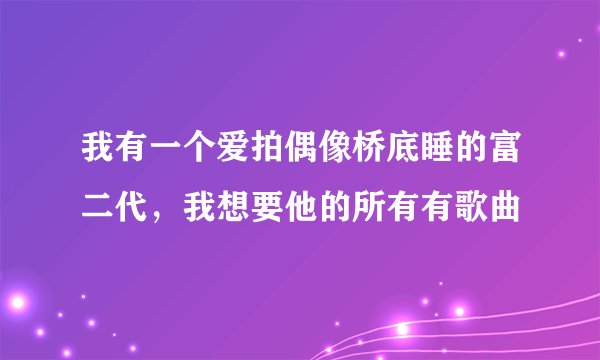 我有一个爱拍偶像桥底睡的富二代，我想要他的所有有歌曲