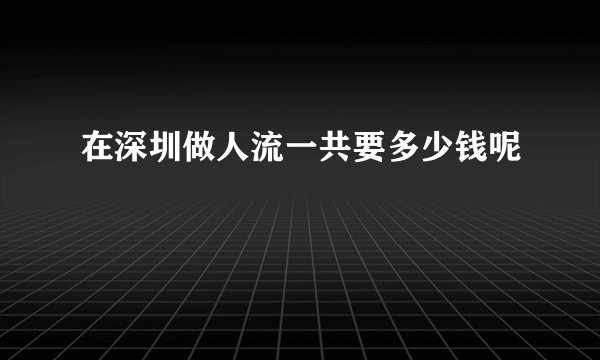在深圳做人流一共要多少钱呢