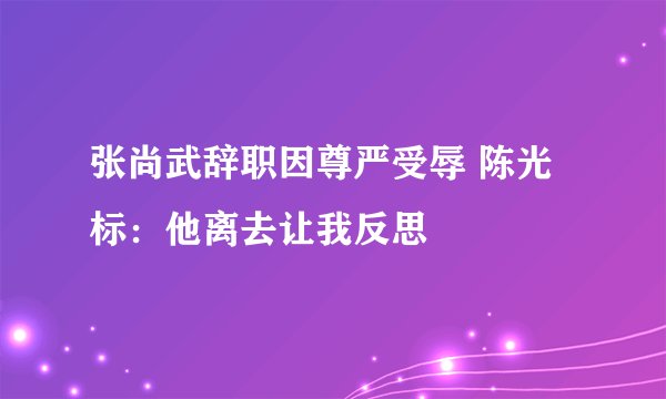 张尚武辞职因尊严受辱 陈光标：他离去让我反思