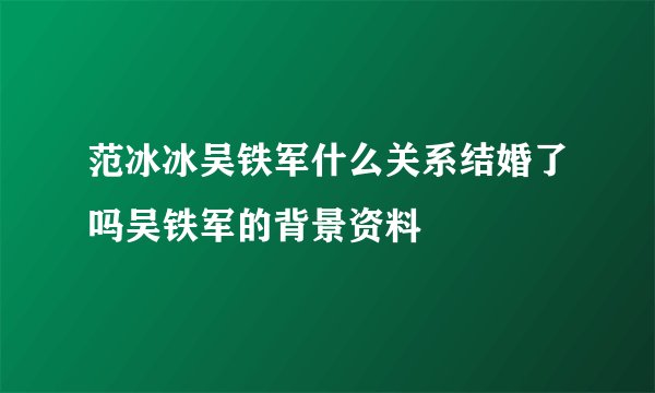 范冰冰吴铁军什么关系结婚了吗吴铁军的背景资料