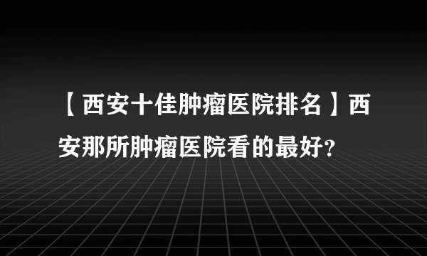 【西安十佳肿瘤医院排名】西安那所肿瘤医院看的最好？