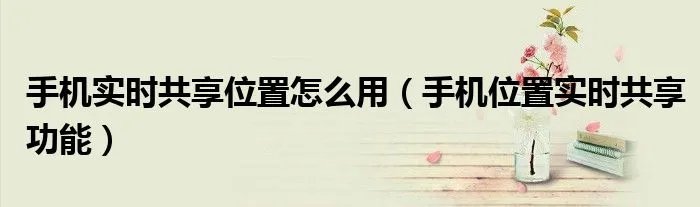 手机实时共享位置怎么用（手机位置实时共享功能）