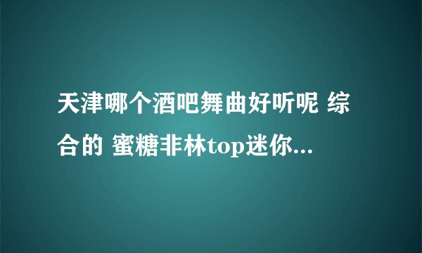 天津哪个酒吧舞曲好听呢 综合的 蜜糖非林top迷你还是什么的有卖盘的想买~~