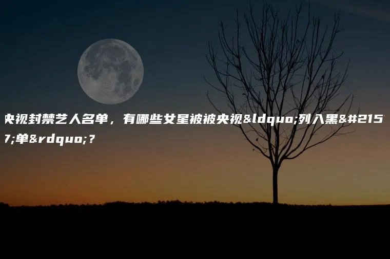 央视封禁艺人名单，有哪些女星被被央视“列入黑名单”？