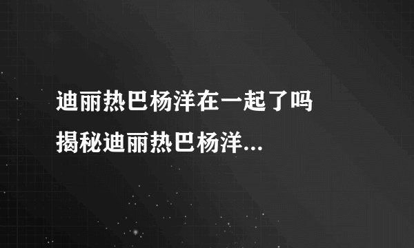 迪丽热巴杨洋在一起了吗      揭秘迪丽热巴杨洋在一起了没