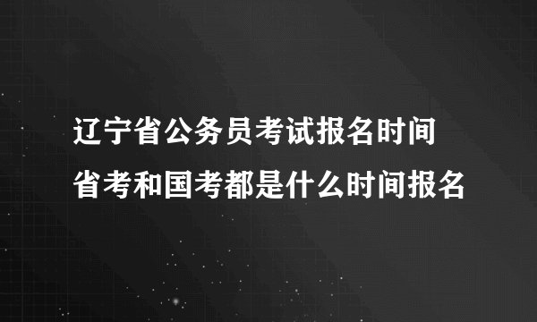 辽宁省公务员考试报名时间 省考和国考都是什么时间报名
