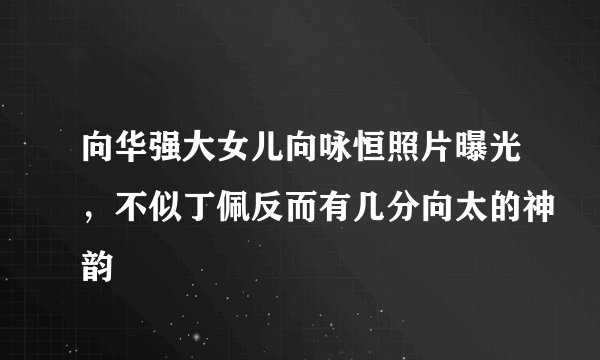 向华强大女儿向咏恒照片曝光，不似丁佩反而有几分向太的神韵