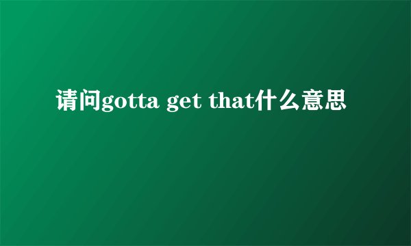 请问gotta get that什么意思