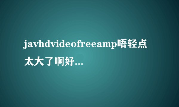 javhdvideofreeamp唔轻点太大了啊好涨深夜好文