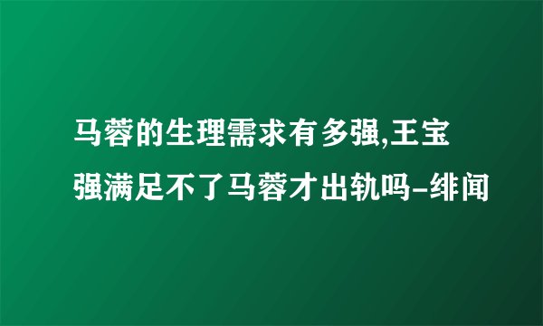马蓉的生理需求有多强,王宝强满足不了马蓉才出轨吗-绯闻