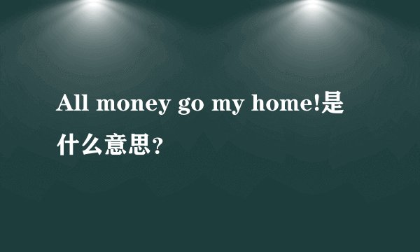 All money go my home!是什么意思？
