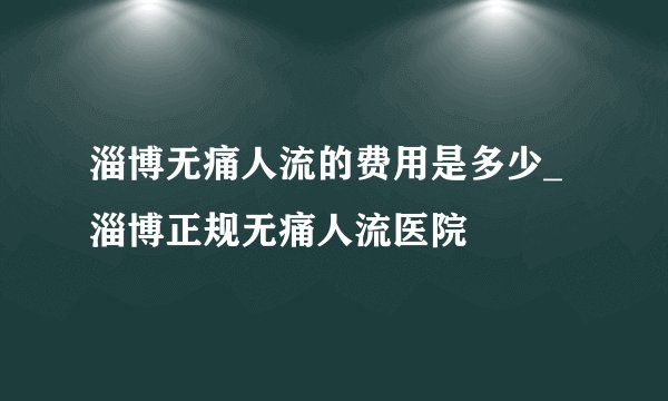 淄博无痛人流的费用是多少_淄博正规无痛人流医院