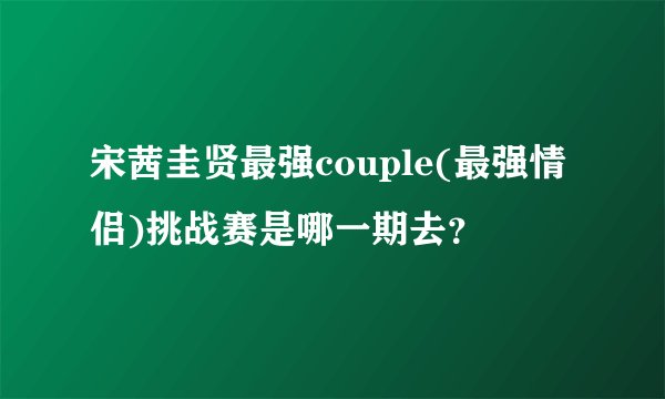 宋茜圭贤最强couple(最强情侣)挑战赛是哪一期去？