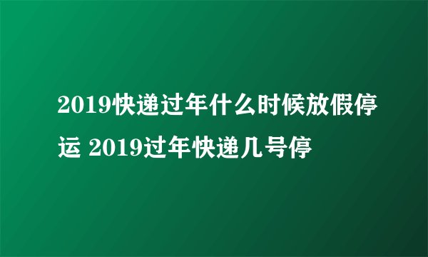 2019快递过年什么时候放假停运 2019过年快递几号停