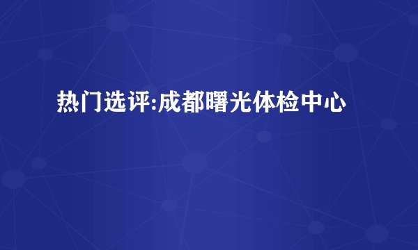 热门选评:成都曙光体检中心