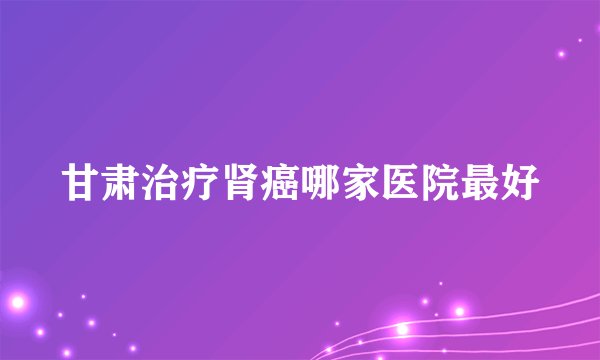 甘肃治疗肾癌哪家医院最好