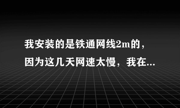 我安装的是铁通网线2m的，因为这几天网速太慢，我在欣欣测速网站测的网速是：下载速度是：90多一点，网速